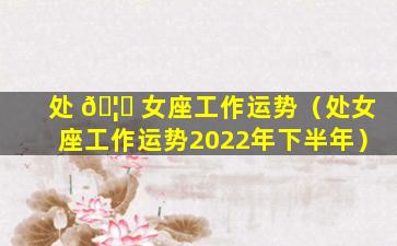 处 🦉 女座工作运势（处女座工作运势2022年下半年）